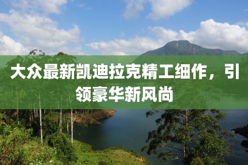 大众最新凯迪拉克精工细作，引领豪华新风尚