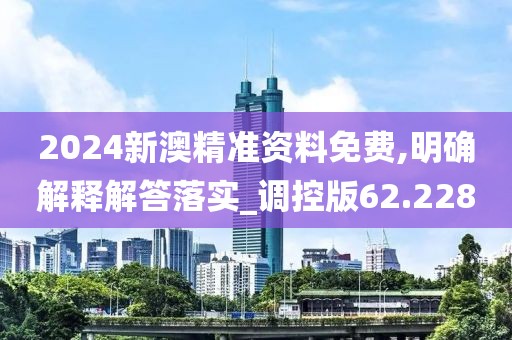 2024新澳精准资料免费,明确解释解答落实_调控版62.228