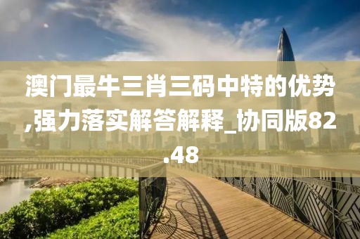 澳门最牛三肖三码中特的优势,强力落实解答解释_协同版82.48