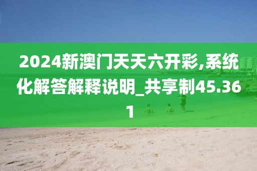 2024新澳门天天六开彩,系统化解答解释说明_共享制45.361