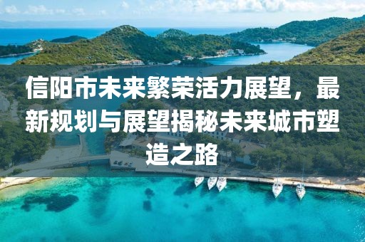 信阳市未来繁荣活力展望，最新规划与展望揭秘未来城市塑造之路