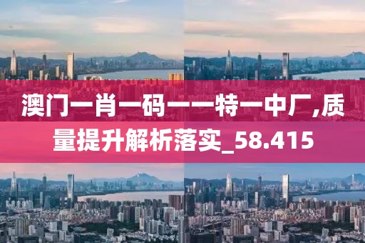 澳门一肖一码一一特一中厂,质量提升解析落实_58.415