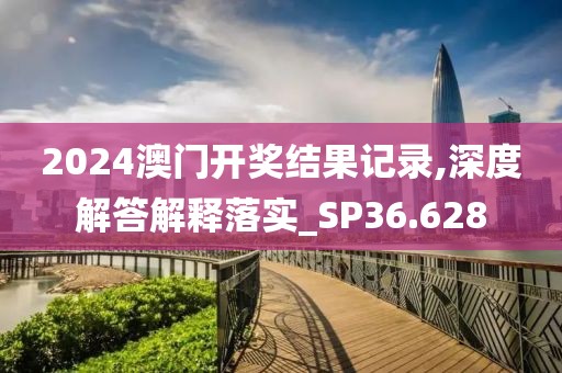 2024澳门开奖结果记录,深度解答解释落实_SP36.628
