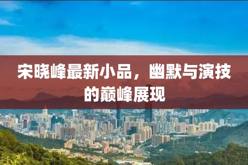 宋晓峰最新小品，幽默与演技的巅峰展现