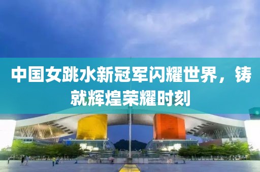 中国女跳水新冠军闪耀世界，铸就辉煌荣耀时刻