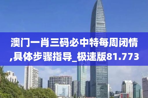 澳门一肖三码必中特每周闭情,具体步骤指导_极速版81.773