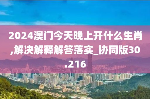 2024澳门今天晚上开什么生肖,解决解释解答落实_协同版30.216