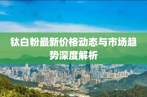 钛白粉最新价格动态与市场趋势深度解析