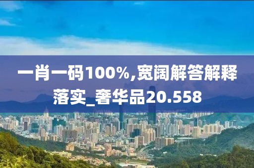 一肖一码100%,宽阔解答解释落实_奢华品20.558