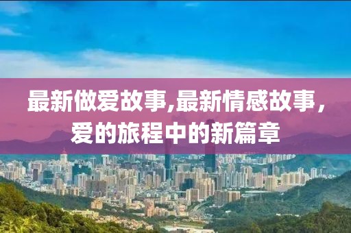 最新做爱故事,最新情感故事，爱的旅程中的新篇章