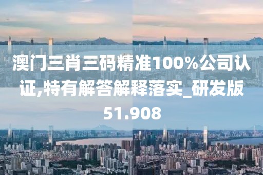 澳门三肖三码精准100%公司认证,特有解答解释落实_研发版51.908