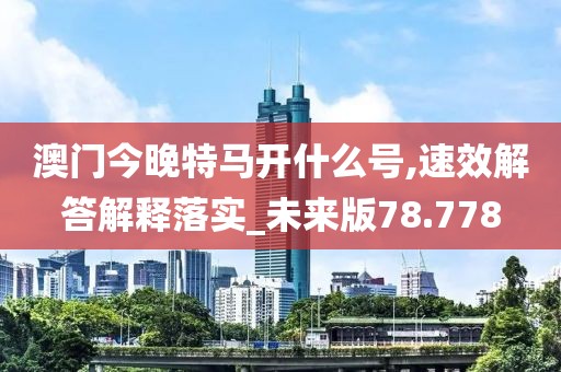 澳门今晚特马开什么号,速效解答解释落实_未来版78.778