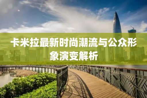 卡米拉最新时尚潮流与公众形象演变解析