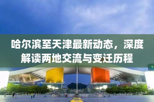 哈尔滨至天津最新动态，深度解读两地交流与变迁历程