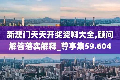 新澳门天天开奖资料大全,顾问解答落实解释_尊享集59.604