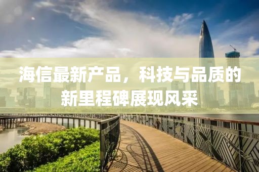 海信最新产品，科技与品质的新里程碑展现风采