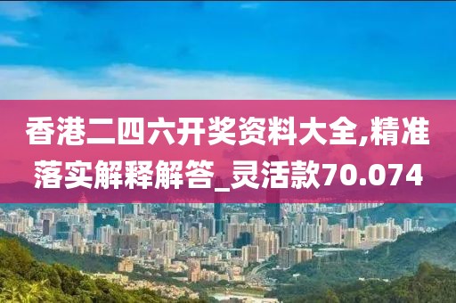 香港二四六开奖资料大全,精准落实解释解答_灵活款70.074
