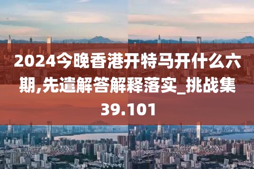 2024今晚香港开特马开什么六期,先遣解答解释落实_挑战集39.101