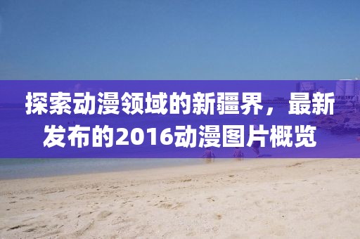 探索动漫领域的新疆界，最新发布的2016动漫图片概览