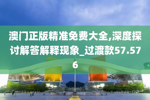 澳门正版精准免费大全,深度探讨解答解释现象_过渡款57.576