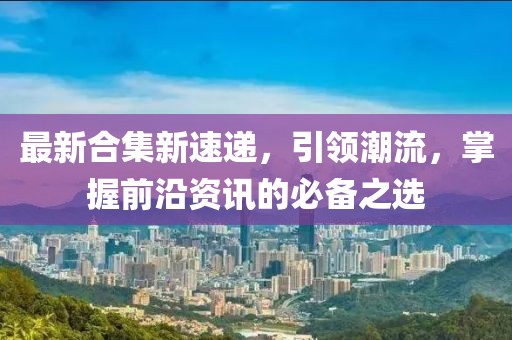 最新合集新速递，引领潮流，掌握前沿资讯的必备之选