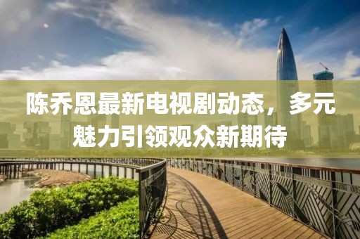 陈乔恩最新电视剧动态，多元魅力引领观众新期待