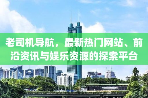 老司机导航，最新热门网站、前沿资讯与娱乐资源的探索平台