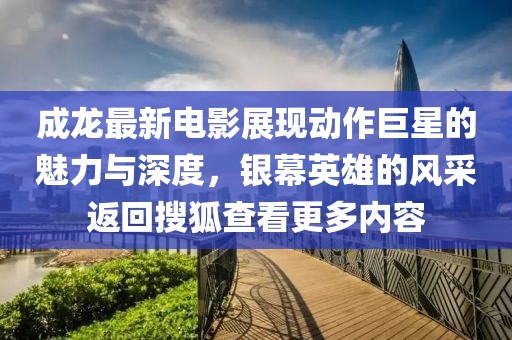 成龙最新电影展现动作巨星的魅力与深度，银幕英雄的风采返回搜狐查看更多内容