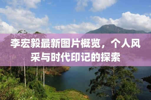 李宏毅最新图片概览，个人风采与时代印记的探索