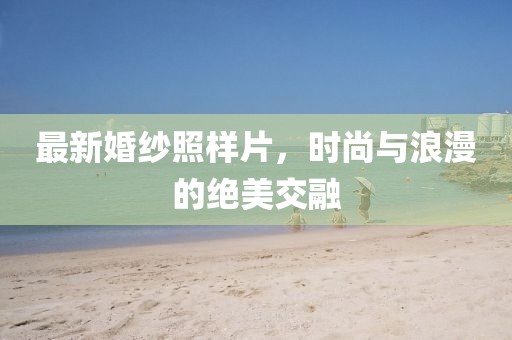 最新婚纱照样片，时尚与浪漫的绝美交融