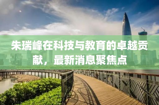朱瑞峰在科技与教育的卓越贡献，最新消息聚焦点