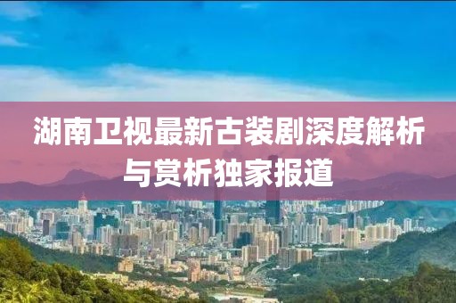 湖南卫视最新古装剧深度解析与赏析独家报道