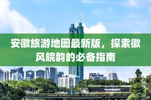 安徽旅游地图最新版，探索徽风皖韵的必备指南