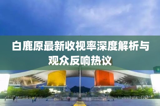 白鹿原最新收视率深度解析与观众反响热议