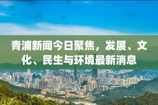 青浦新闻今日聚焦，发展、文化、民生与环境最新消息