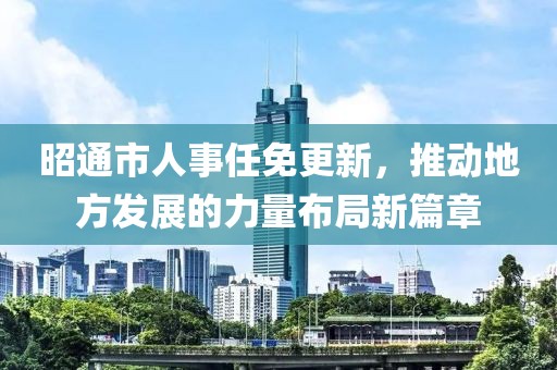 昭通市人事任免更新，推动地方发展的力量布局新篇章