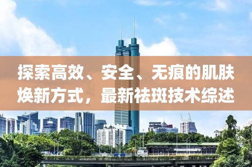 探索高效、安全、无痕的肌肤焕新方式，最新祛斑技术综述