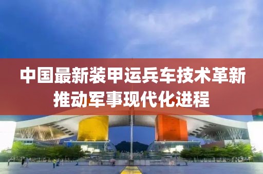 中国最新装甲运兵车技术革新推动军事现代化进程
