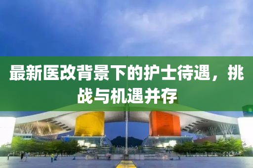 最新医改背景下的护士待遇，挑战与机遇并存