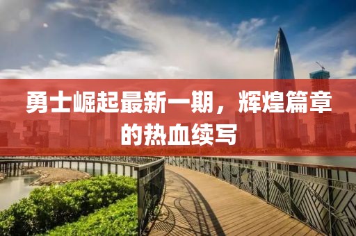 勇士崛起最新一期，辉煌篇章的热血续写