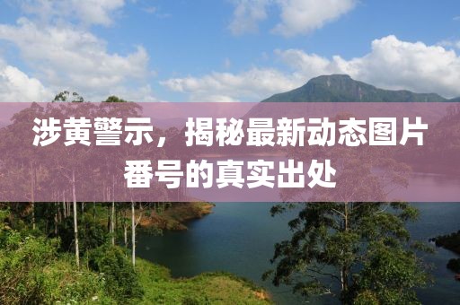 涉黄警示，揭秘最新动态图片番号的真实出处