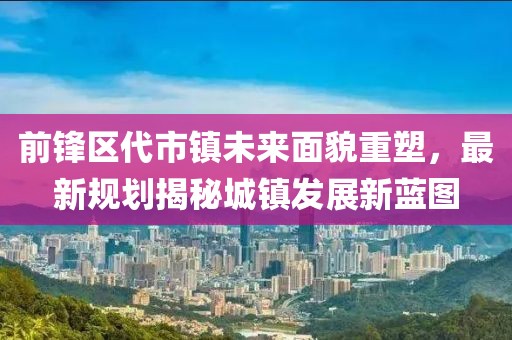 前锋区代市镇未来面貌重塑，最新规划揭秘城镇发展新蓝图