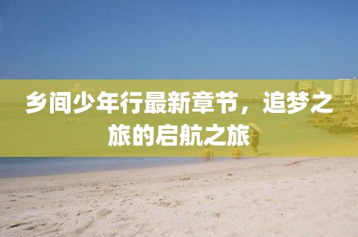 乡间少年行最新章节，追梦之旅的启航之旅