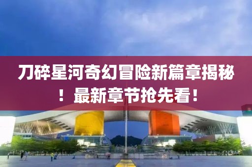 刀碎星河奇幻冒险新篇章揭秘！最新章节抢先看！