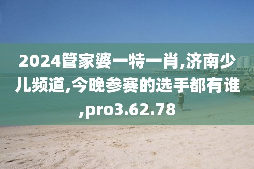 2024管家婆一特一肖,济南少儿频道,今晚参赛的选手都有谁,pro3.62.78
