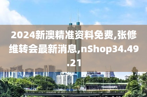 2024新澳精准资料免费,张修维转会最新消息,nShop34.49.21
