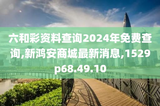 六和彩资料查询2024年免费查询,新鸿安商城最新消息,1529p68.49.10