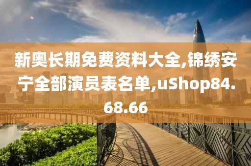 新奥长期免费资料大全,锦绣安宁全部演员表名单,uShop84.68.66