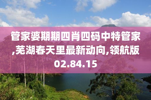 管家婆期期四肖四码中特管家,芜湖春天里最新动向,领航版02.84.15