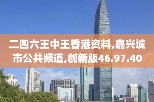二四六王中王香港资料,嘉兴城市公共频道,创新版46.97.40